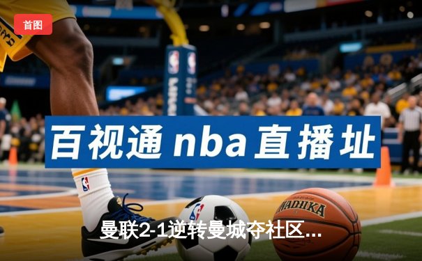 曼联2-1逆转曼城夺社区盾杯，新援芒特首秀建功引爆温布利