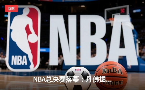 NBA总决赛落幕：丹佛掘金力克迈阿密热火，首夺总冠军奖杯