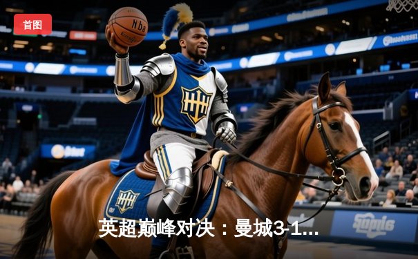 英超巅峰对决：曼城3-1逆转曼联，哈兰德双响锁定胜局